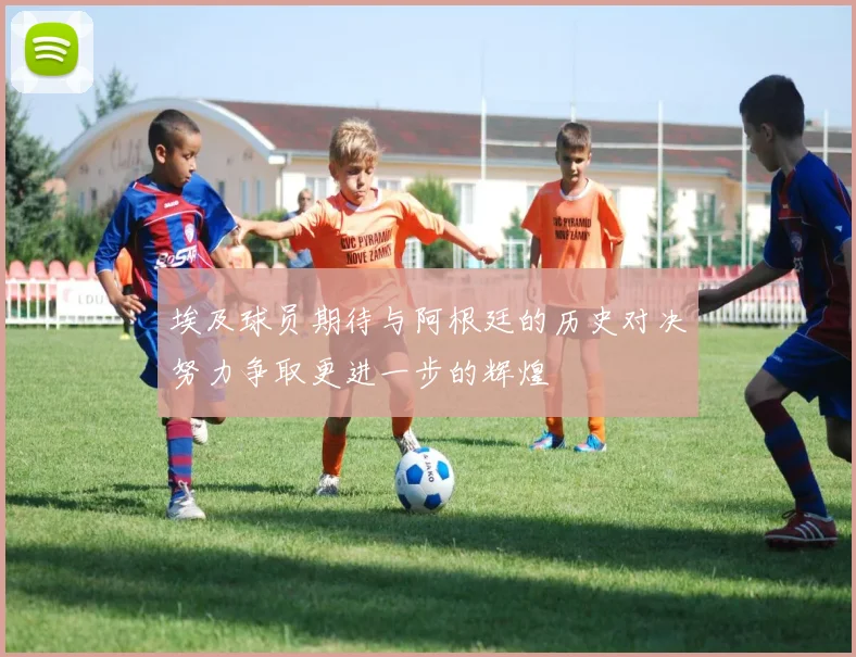 埃及球员期待与阿根廷的历史对决努力争取更进一步的辉煌
