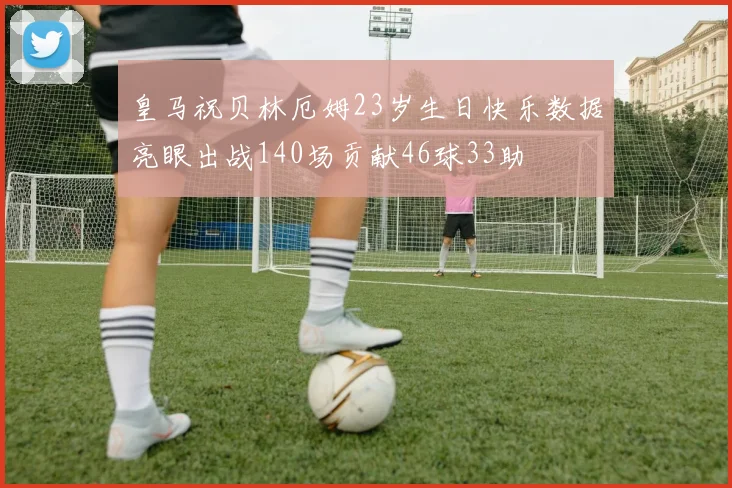 皇马祝贝林厄姆23岁生日快乐数据亮眼出战140场贡献46球33助