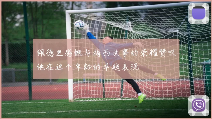 佩德里感慨与梅西共事的荣耀赞叹他在这个年龄的卓越表现