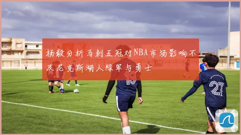 杨毅分析马刺五冠对NBA市场影响不及尼克斯湖人绿军与勇士