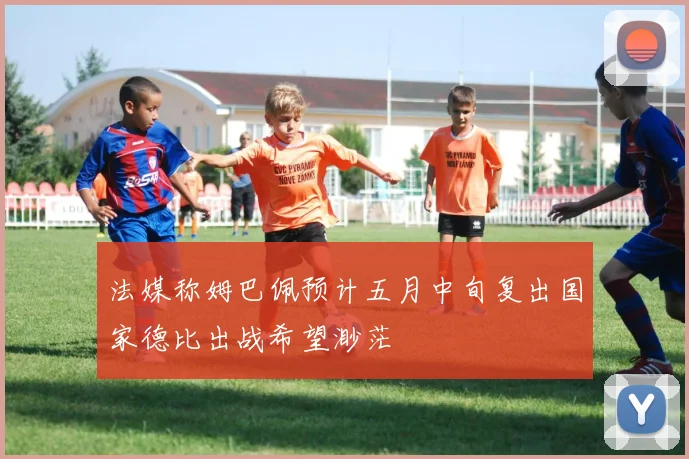 法媒称姆巴佩预计五月中旬复出国家德比出战希望渺茫