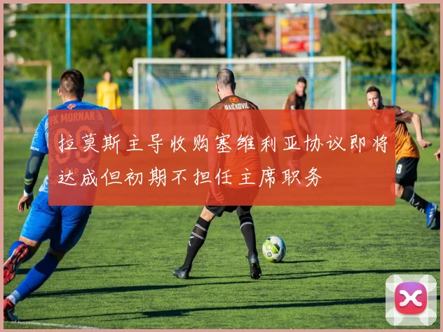 拉莫斯主导收购塞维利亚协议即将达成但初期不担任主席职务