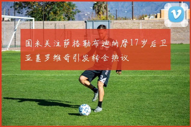 国米关注萨格勒布迪纳摩17岁后卫亚基罗维奇引发转会热议