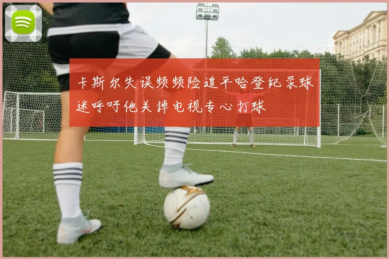 卡斯尔失误频频险追平哈登纪录球迷呼吁他关掉电视专心打球