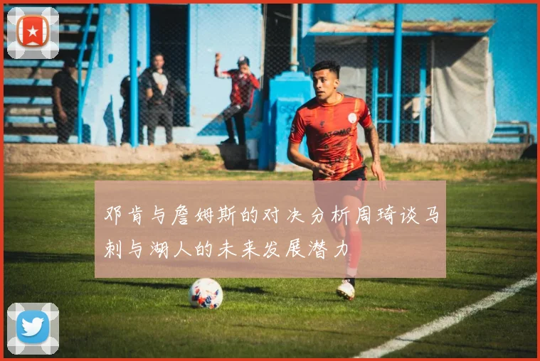 邓肯与詹姆斯的对决分析周琦谈马刺与湖人的未来发展潜力