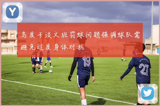 乌度卡谈文班罚球问题强调球队需避免过度身体对抗