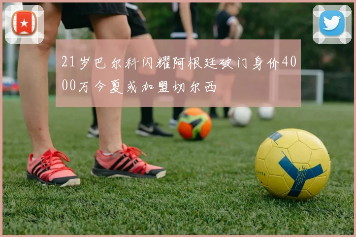 21岁巴尔科闪耀阿根廷破门身价4000万今夏或加盟切尔西