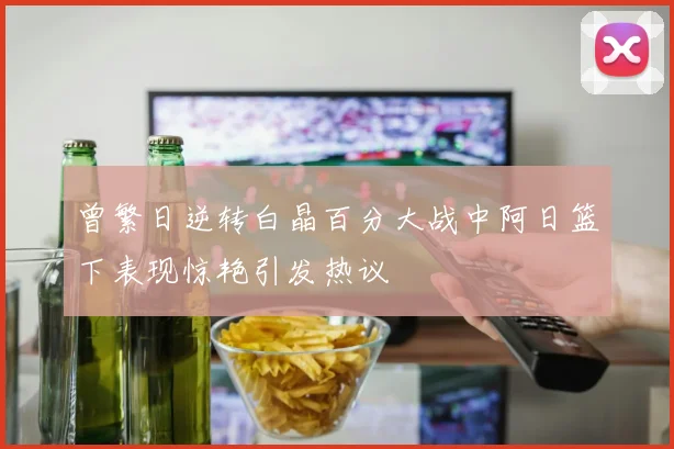 曾繁日逆转白晶百分大战中阿日篮下表现惊艳引发热议
