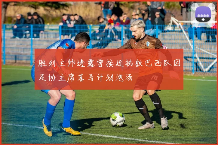 胜利主帅透露曾接近执教巴西队因足协主席落马计划泡汤