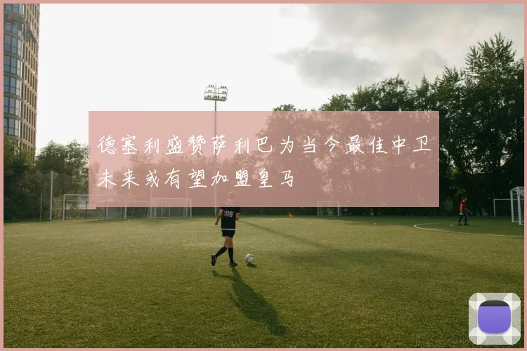 德塞利盛赞萨利巴为当今最佳中卫未来或有望加盟皇马