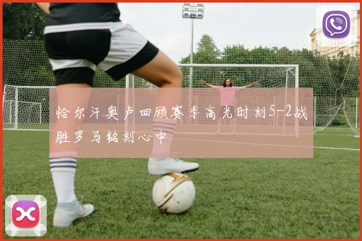 恰尔汗奥卢回顾赛季高光时刻5-2战胜罗马铭刻心中