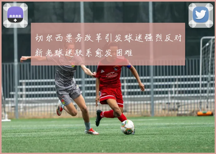切尔西票务改革引发球迷强烈反对新老球迷联系愈发困难