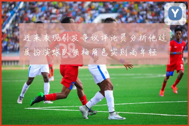 近来表现引发争议评论员分析他过度扮演球队领袖角色实则尚年轻